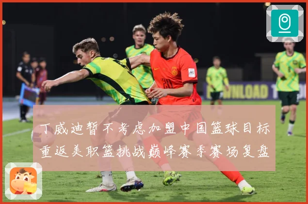 丁威迪暂不考虑加盟中国篮球目标重返美职篮挑战巅峰赛季赛场复盘：最新赛事动态与深度分析