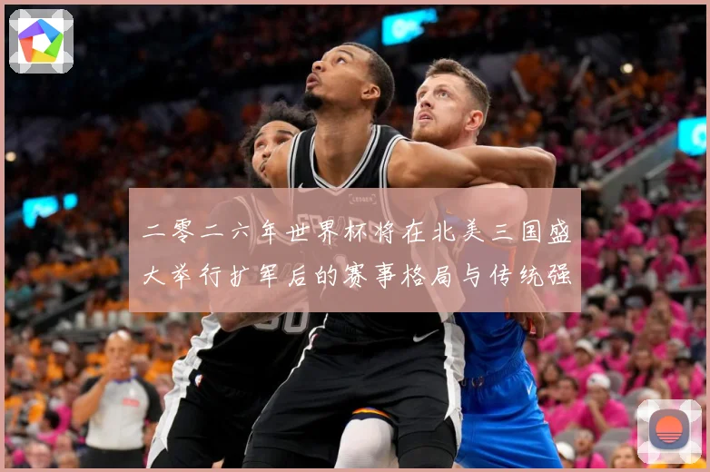 二零二六年世界杯将在北美三国盛大举行扩军后的赛事格局与传统强数据研判：最新赛事动态与深度分析