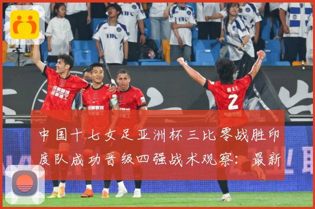 中国十七女足亚洲杯三比零战胜印度队成功晋级四强战术观察：最新赛事动态与深度分析
