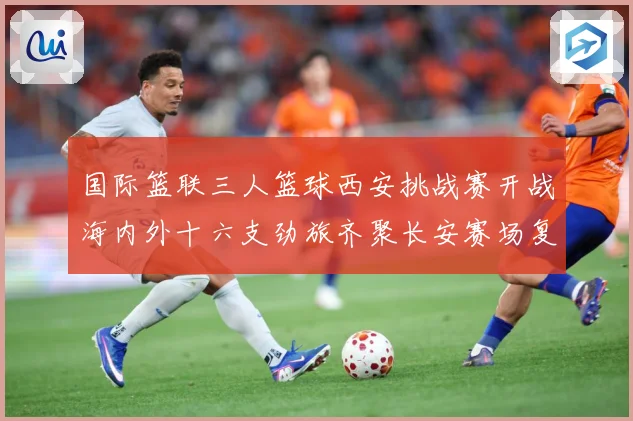 国际篮联三人篮球西安挑战赛开战海内外十六支劲旅齐聚长安赛场复盘：最新赛事动态与深度分析