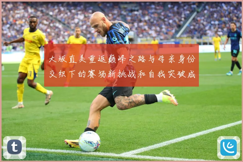 大坂直美重返巅峰之路与母亲身份交织下的赛场新挑战和自我突破成长观察：最新赛事动态与深度分析