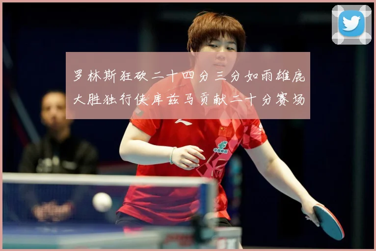 罗林斯狂砍二十四分三分如雨雄鹿大胜独行侠库兹马贡献二十分赛场复盘：最新赛事动态与深度分析
