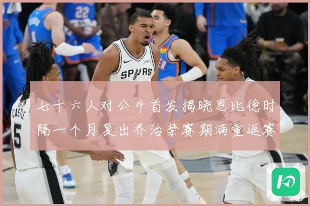 七十六人对公牛首发揭晓恩比德时隔一个月复出乔治禁赛期满重返赛赛场复盘：最新赛事动态与深度分析