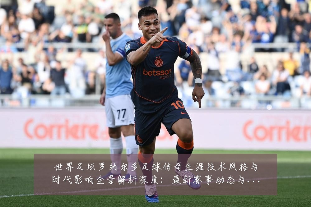世界足坛罗纳尔多足球传奇生涯技术风格与时代影响全景解析深度:最新赛事动态与深度分析