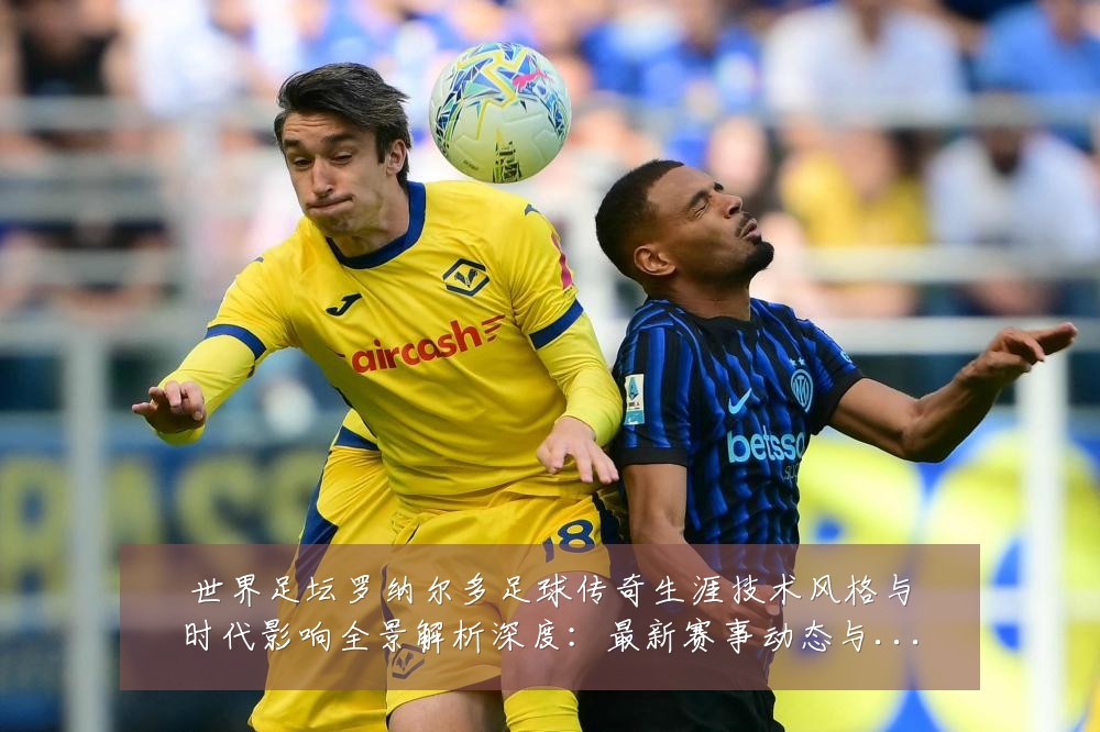 世界足坛罗纳尔多足球传奇生涯技术风格与时代影响全景解析深度:最新赛事动态与深度分析