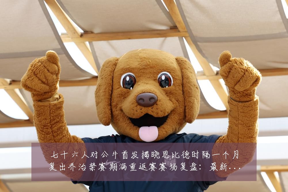 七十六人对公牛首发揭晓恩比德时隔一个月复出乔治禁赛期满重返赛赛场复盘:最新赛事动态与深度分析